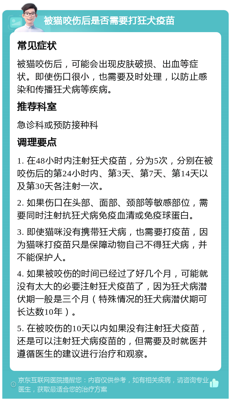 被猫咬伤后是否需要打狂犬疫苗 常见症状 被猫咬伤后，可能会出现皮肤破损、出血等症状。即使伤口很小，也需要及时处理，以防止感染和传播狂犬病等疾病。 推荐科室 急诊科或预防接种科 调理要点 1. 在48小时内注射狂犬疫苗，分为5次，分别在被咬伤后的第24小时内、第3天、第7天、第14天以及第30天各注射一次。 2. 如果伤口在头部、面部、颈部等敏感部位，需要同时注射抗狂犬病免疫血清或免疫球蛋白。 3. 即使猫咪没有携带狂犬病，也需要打疫苗，因为猫咪打疫苗只是保障动物自己不得狂犬病，并不能保护人。 4. 如果被咬伤的时间已经过了好几个月，可能就没有太大的必要注射狂犬疫苗了，因为狂犬病潜伏期一般是三个月（特殊情况的狂犬病潜伏期可长达数10年）。 5. 在被咬伤的10天以内如果没有注射狂犬疫苗，还是可以注射狂犬病疫苗的，但需要及时就医并遵循医生的建议进行治疗和观察。