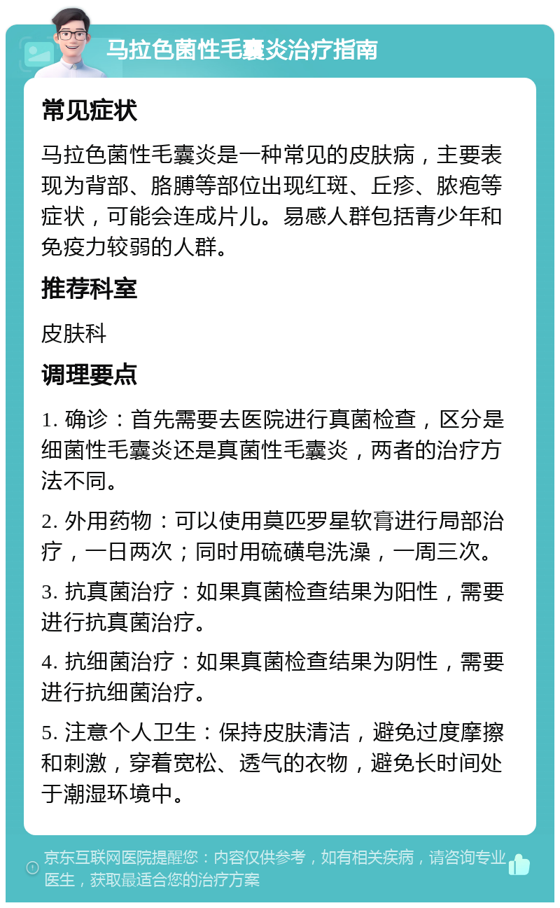 马拉色菌性毛囊炎治疗指南 常见症状 马拉色菌性毛囊炎是一种常见的皮肤病，主要表现为背部、胳膊等部位出现红斑、丘疹、脓疱等症状，可能会连成片儿。易感人群包括青少年和免疫力较弱的人群。 推荐科室 皮肤科 调理要点 1. 确诊：首先需要去医院进行真菌检查，区分是细菌性毛囊炎还是真菌性毛囊炎，两者的治疗方法不同。 2. 外用药物：可以使用莫匹罗星软膏进行局部治疗，一日两次；同时用硫磺皂洗澡，一周三次。 3. 抗真菌治疗：如果真菌检查结果为阳性，需要进行抗真菌治疗。 4. 抗细菌治疗：如果真菌检查结果为阴性，需要进行抗细菌治疗。 5. 注意个人卫生：保持皮肤清洁，避免过度摩擦和刺激，穿着宽松、透气的衣物，避免长时间处于潮湿环境中。