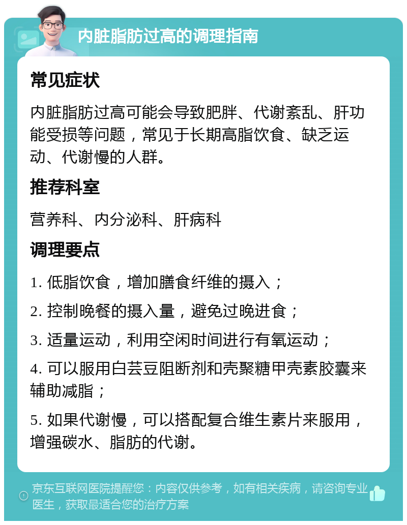 内脏脂肪过高的调理指南 常见症状 内脏脂肪过高可能会导致肥胖、代谢紊乱、肝功能受损等问题，常见于长期高脂饮食、缺乏运动、代谢慢的人群。 推荐科室 营养科、内分泌科、肝病科 调理要点 1. 低脂饮食，增加膳食纤维的摄入； 2. 控制晚餐的摄入量，避免过晚进食； 3. 适量运动，利用空闲时间进行有氧运动； 4. 可以服用白芸豆阻断剂和壳聚糖甲壳素胶囊来辅助减脂； 5. 如果代谢慢，可以搭配复合维生素片来服用，增强碳水、脂肪的代谢。