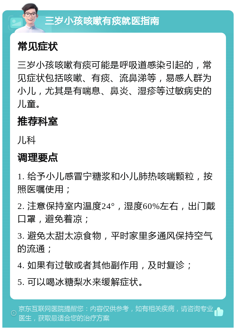 三岁小孩咳嗽有痰就医指南 常见症状 三岁小孩咳嗽有痰可能是呼吸道感染引起的，常见症状包括咳嗽、有痰、流鼻涕等，易感人群为小儿，尤其是有喘息、鼻炎、湿疹等过敏病史的儿童。 推荐科室 儿科 调理要点 1. 给予小儿感冒宁糖浆和小儿肺热咳喘颗粒，按照医嘱使用； 2. 注意保持室内温度24°，湿度60%左右，出门戴口罩，避免着凉； 3. 避免太甜太凉食物，平时家里多通风保持空气的流通； 4. 如果有过敏或者其他副作用，及时复诊； 5. 可以喝冰糖梨水来缓解症状。