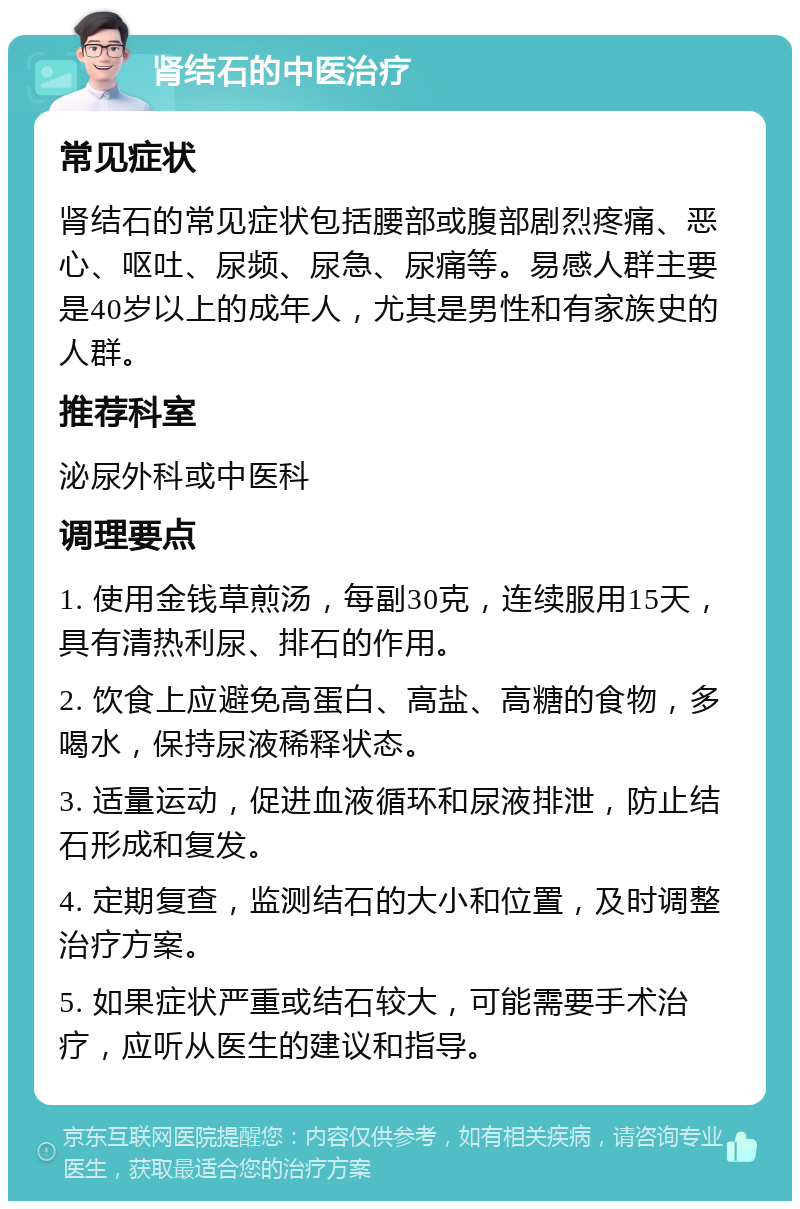 肾结石的中医治疗 常见症状 肾结石的常见症状包括腰部或腹部剧烈疼痛、恶心、呕吐、尿频、尿急、尿痛等。易感人群主要是40岁以上的成年人，尤其是男性和有家族史的人群。 推荐科室 泌尿外科或中医科 调理要点 1. 使用金钱草煎汤，每副30克，连续服用15天，具有清热利尿、排石的作用。 2. 饮食上应避免高蛋白、高盐、高糖的食物，多喝水，保持尿液稀释状态。 3. 适量运动，促进血液循环和尿液排泄，防止结石形成和复发。 4. 定期复查，监测结石的大小和位置，及时调整治疗方案。 5. 如果症状严重或结石较大，可能需要手术治疗，应听从医生的建议和指导。