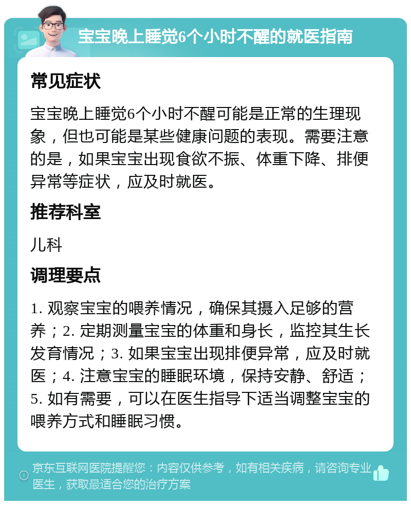 宝宝晚上睡觉6个小时不醒的就医指南 常见症状 宝宝晚上睡觉6个小时不醒可能是正常的生理现象，但也可能是某些健康问题的表现。需要注意的是，如果宝宝出现食欲不振、体重下降、排便异常等症状，应及时就医。 推荐科室 儿科 调理要点 1. 观察宝宝的喂养情况，确保其摄入足够的营养；2. 定期测量宝宝的体重和身长，监控其生长发育情况；3. 如果宝宝出现排便异常，应及时就医；4. 注意宝宝的睡眠环境，保持安静、舒适；5. 如有需要，可以在医生指导下适当调整宝宝的喂养方式和睡眠习惯。