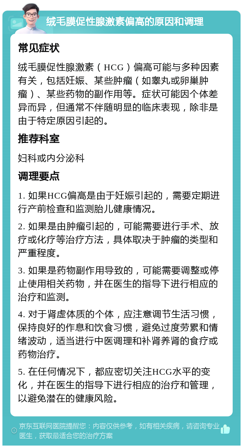 绒毛膜促性腺激素偏高的原因和调理 常见症状 绒毛膜促性腺激素（HCG）偏高可能与多种因素有关，包括妊娠、某些肿瘤（如睾丸或卵巢肿瘤）、某些药物的副作用等。症状可能因个体差异而异，但通常不伴随明显的临床表现，除非是由于特定原因引起的。 推荐科室 妇科或内分泌科 调理要点 1. 如果HCG偏高是由于妊娠引起的，需要定期进行产前检查和监测胎儿健康情况。 2. 如果是由肿瘤引起的，可能需要进行手术、放疗或化疗等治疗方法，具体取决于肿瘤的类型和严重程度。 3. 如果是药物副作用导致的，可能需要调整或停止使用相关药物，并在医生的指导下进行相应的治疗和监测。 4. 对于肾虚体质的个体，应注意调节生活习惯，保持良好的作息和饮食习惯，避免过度劳累和情绪波动，适当进行中医调理和补肾养肾的食疗或药物治疗。 5. 在任何情况下，都应密切关注HCG水平的变化，并在医生的指导下进行相应的治疗和管理，以避免潜在的健康风险。