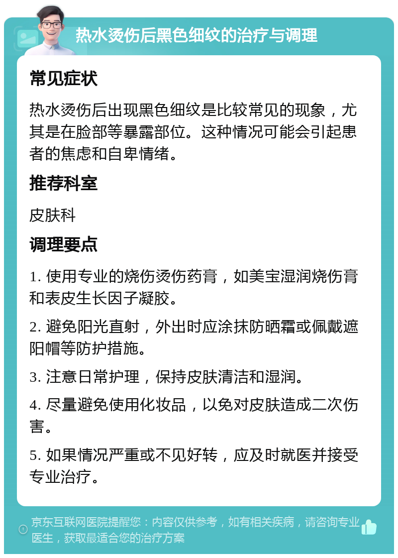 热水烫伤后黑色细纹的治疗与调理 常见症状 热水烫伤后出现黑色细纹是比较常见的现象，尤其是在脸部等暴露部位。这种情况可能会引起患者的焦虑和自卑情绪。 推荐科室 皮肤科 调理要点 1. 使用专业的烧伤烫伤药膏，如美宝湿润烧伤膏和表皮生长因子凝胶。 2. 避免阳光直射，外出时应涂抹防晒霜或佩戴遮阳帽等防护措施。 3. 注意日常护理，保持皮肤清洁和湿润。 4. 尽量避免使用化妆品，以免对皮肤造成二次伤害。 5. 如果情况严重或不见好转，应及时就医并接受专业治疗。