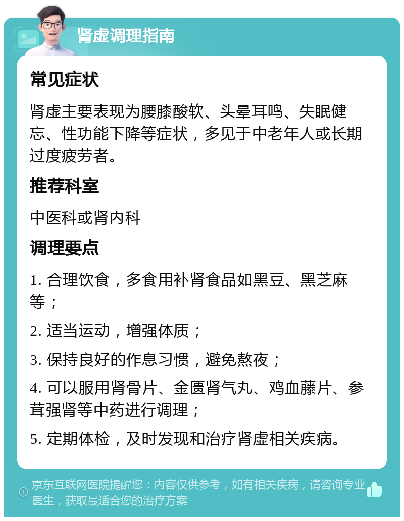 肾虚调理指南 常见症状 肾虚主要表现为腰膝酸软、头晕耳鸣、失眠健忘、性功能下降等症状，多见于中老年人或长期过度疲劳者。 推荐科室 中医科或肾内科 调理要点 1. 合理饮食，多食用补肾食品如黑豆、黑芝麻等； 2. 适当运动，增强体质； 3. 保持良好的作息习惯，避免熬夜； 4. 可以服用肾骨片、金匮肾气丸、鸡血藤片、参茸强肾等中药进行调理； 5. 定期体检，及时发现和治疗肾虚相关疾病。