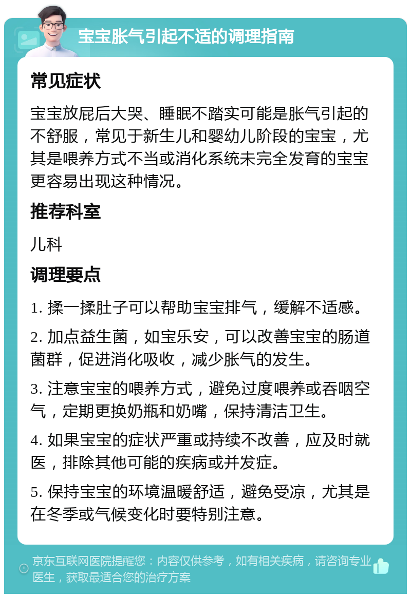 宝宝胀气引起不适的调理指南 常见症状 宝宝放屁后大哭、睡眠不踏实可能是胀气引起的不舒服，常见于新生儿和婴幼儿阶段的宝宝，尤其是喂养方式不当或消化系统未完全发育的宝宝更容易出现这种情况。 推荐科室 儿科 调理要点 1. 揉一揉肚子可以帮助宝宝排气，缓解不适感。 2. 加点益生菌，如宝乐安，可以改善宝宝的肠道菌群，促进消化吸收，减少胀气的发生。 3. 注意宝宝的喂养方式，避免过度喂养或吞咽空气，定期更换奶瓶和奶嘴，保持清洁卫生。 4. 如果宝宝的症状严重或持续不改善，应及时就医，排除其他可能的疾病或并发症。 5. 保持宝宝的环境温暖舒适，避免受凉，尤其是在冬季或气候变化时要特别注意。