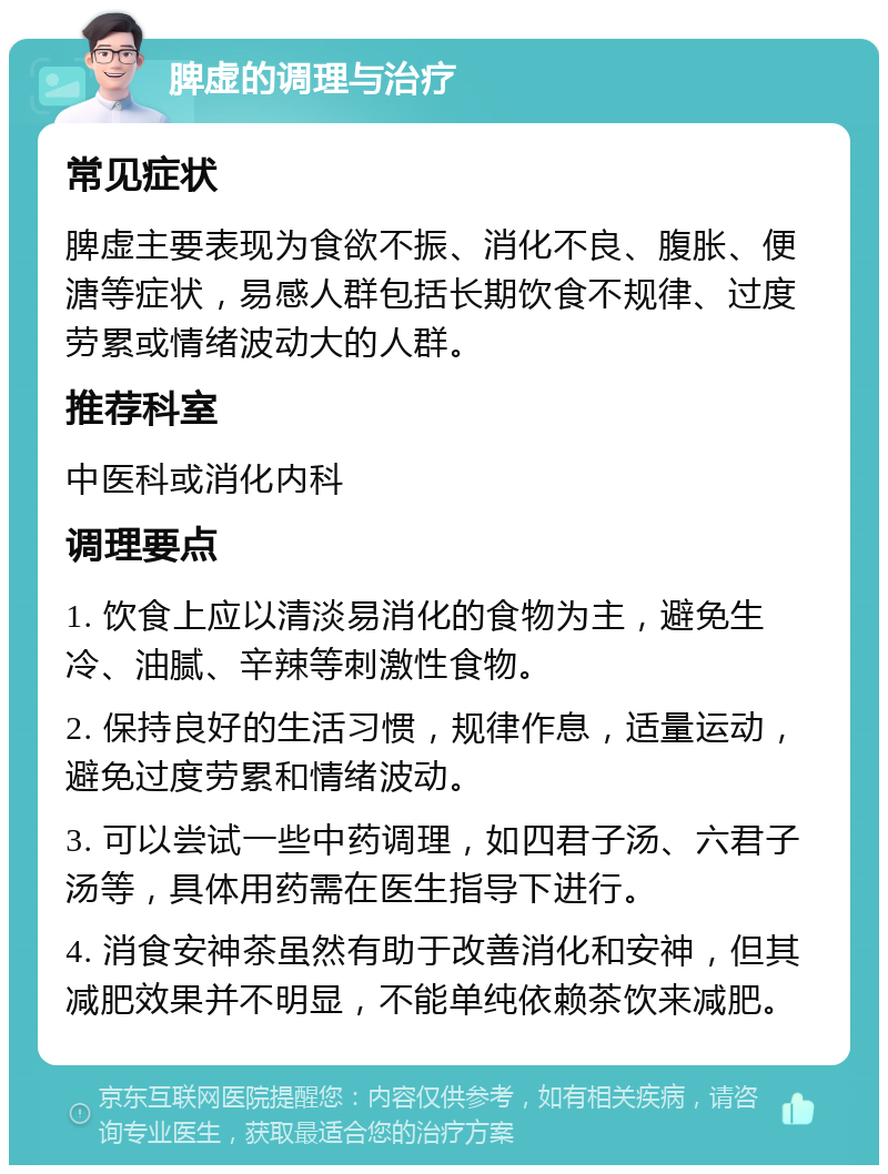 脾虚的调理与治疗 常见症状 脾虚主要表现为食欲不振、消化不良、腹胀、便溏等症状，易感人群包括长期饮食不规律、过度劳累或情绪波动大的人群。 推荐科室 中医科或消化内科 调理要点 1. 饮食上应以清淡易消化的食物为主，避免生冷、油腻、辛辣等刺激性食物。 2. 保持良好的生活习惯，规律作息，适量运动，避免过度劳累和情绪波动。 3. 可以尝试一些中药调理，如四君子汤、六君子汤等，具体用药需在医生指导下进行。 4. 消食安神茶虽然有助于改善消化和安神，但其减肥效果并不明显，不能单纯依赖茶饮来减肥。