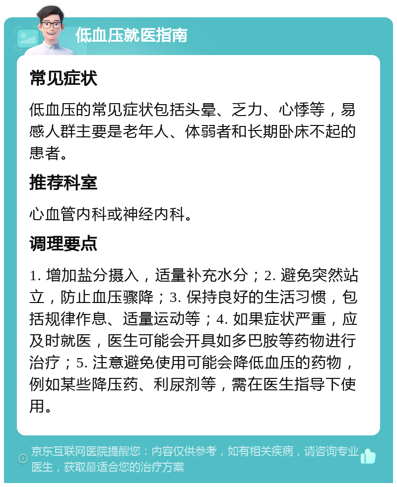 低血压就医指南 常见症状 低血压的常见症状包括头晕、乏力、心悸等，易感人群主要是老年人、体弱者和长期卧床不起的患者。 推荐科室 心血管内科或神经内科。 调理要点 1. 增加盐分摄入，适量补充水分；2. 避免突然站立，防止血压骤降；3. 保持良好的生活习惯，包括规律作息、适量运动等；4. 如果症状严重，应及时就医，医生可能会开具如多巴胺等药物进行治疗；5. 注意避免使用可能会降低血压的药物，例如某些降压药、利尿剂等，需在医生指导下使用。