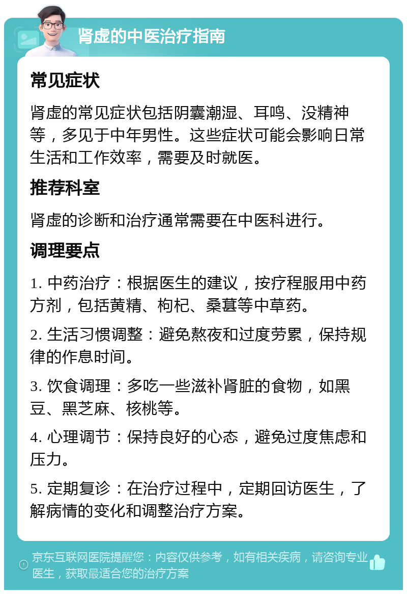 肾虚的中医治疗指南 常见症状 肾虚的常见症状包括阴囊潮湿、耳鸣、没精神等，多见于中年男性。这些症状可能会影响日常生活和工作效率，需要及时就医。 推荐科室 肾虚的诊断和治疗通常需要在中医科进行。 调理要点 1. 中药治疗：根据医生的建议，按疗程服用中药方剂，包括黄精、枸杞、桑葚等中草药。 2. 生活习惯调整：避免熬夜和过度劳累，保持规律的作息时间。 3. 饮食调理：多吃一些滋补肾脏的食物，如黑豆、黑芝麻、核桃等。 4. 心理调节：保持良好的心态，避免过度焦虑和压力。 5. 定期复诊：在治疗过程中，定期回访医生，了解病情的变化和调整治疗方案。