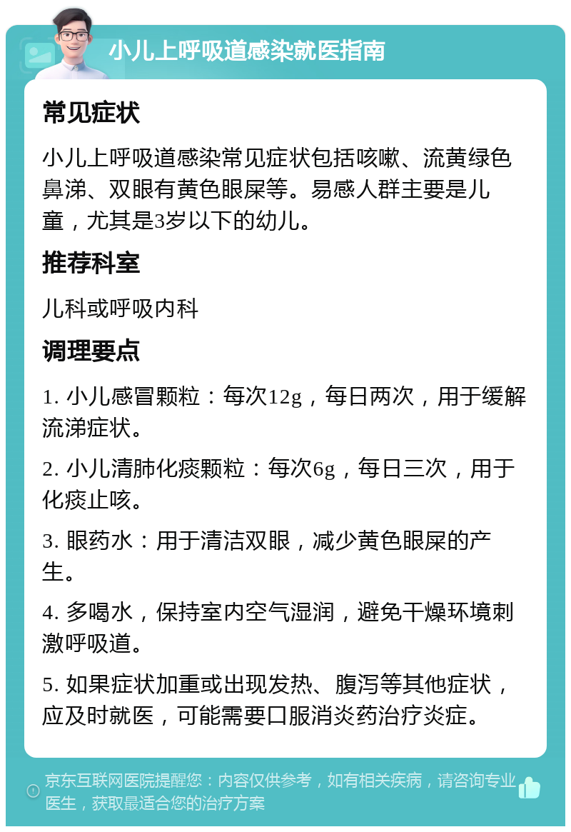 小儿上呼吸道感染就医指南 常见症状 小儿上呼吸道感染常见症状包括咳嗽、流黄绿色鼻涕、双眼有黄色眼屎等。易感人群主要是儿童，尤其是3岁以下的幼儿。 推荐科室 儿科或呼吸内科 调理要点 1. 小儿感冒颗粒：每次12g，每日两次，用于缓解流涕症状。 2. 小儿清肺化痰颗粒：每次6g，每日三次，用于化痰止咳。 3. 眼药水：用于清洁双眼，减少黄色眼屎的产生。 4. 多喝水，保持室内空气湿润，避免干燥环境刺激呼吸道。 5. 如果症状加重或出现发热、腹泻等其他症状，应及时就医，可能需要口服消炎药治疗炎症。