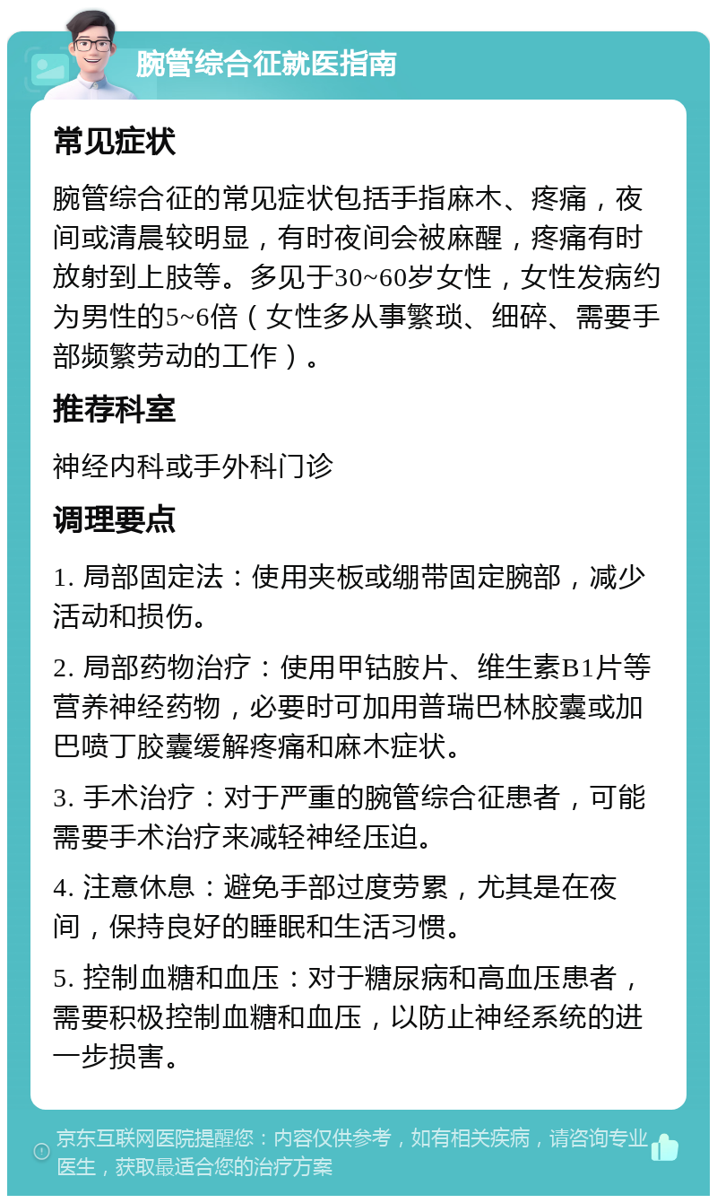 腕管综合征就医指南 常见症状 腕管综合征的常见症状包括手指麻木、疼痛，夜间或清晨较明显，有时夜间会被麻醒，疼痛有时放射到上肢等。多见于30~60岁女性，女性发病约为男性的5~6倍（女性多从事繁琐、细碎、需要手部频繁劳动的工作）。 推荐科室 神经内科或手外科门诊 调理要点 1. 局部固定法：使用夹板或绷带固定腕部，减少活动和损伤。 2. 局部药物治疗：使用甲钴胺片、维生素B1片等营养神经药物，必要时可加用普瑞巴林胶囊或加巴喷丁胶囊缓解疼痛和麻木症状。 3. 手术治疗：对于严重的腕管综合征患者，可能需要手术治疗来减轻神经压迫。 4. 注意休息：避免手部过度劳累，尤其是在夜间，保持良好的睡眠和生活习惯。 5. 控制血糖和血压：对于糖尿病和高血压患者，需要积极控制血糖和血压，以防止神经系统的进一步损害。