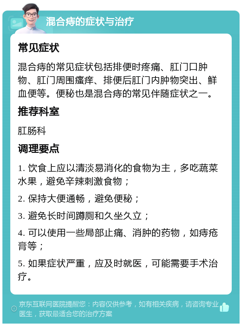 混合痔的症状与治疗 常见症状 混合痔的常见症状包括排便时疼痛、肛门口肿物、肛门周围瘙痒、排便后肛门内肿物突出、鲜血便等。便秘也是混合痔的常见伴随症状之一。 推荐科室 肛肠科 调理要点 1. 饮食上应以清淡易消化的食物为主，多吃蔬菜水果，避免辛辣刺激食物； 2. 保持大便通畅，避免便秘； 3. 避免长时间蹲厕和久坐久立； 4. 可以使用一些局部止痛、消肿的药物，如痔疮膏等； 5. 如果症状严重，应及时就医，可能需要手术治疗。