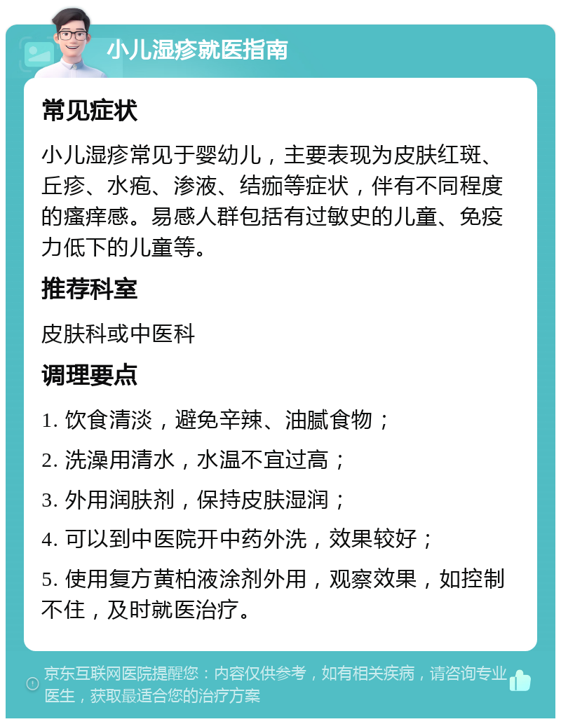 小儿湿疹就医指南 常见症状 小儿湿疹常见于婴幼儿，主要表现为皮肤红斑、丘疹、水疱、渗液、结痂等症状，伴有不同程度的瘙痒感。易感人群包括有过敏史的儿童、免疫力低下的儿童等。 推荐科室 皮肤科或中医科 调理要点 1. 饮食清淡，避免辛辣、油腻食物； 2. 洗澡用清水，水温不宜过高； 3. 外用润肤剂，保持皮肤湿润； 4. 可以到中医院开中药外洗，效果较好； 5. 使用复方黄柏液涂剂外用，观察效果，如控制不住，及时就医治疗。