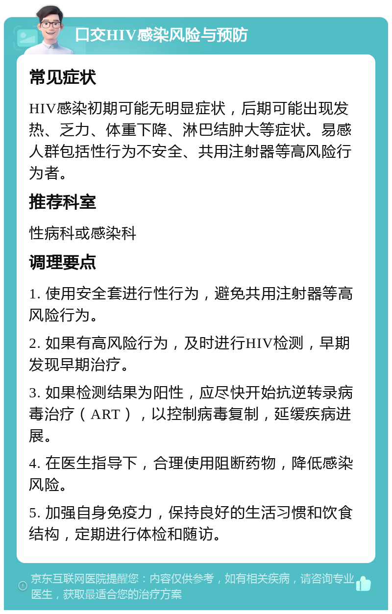 口交HIV感染风险与预防 常见症状 HIV感染初期可能无明显症状，后期可能出现发热、乏力、体重下降、淋巴结肿大等症状。易感人群包括性行为不安全、共用注射器等高风险行为者。 推荐科室 性病科或感染科 调理要点 1. 使用安全套进行性行为，避免共用注射器等高风险行为。 2. 如果有高风险行为，及时进行HIV检测，早期发现早期治疗。 3. 如果检测结果为阳性，应尽快开始抗逆转录病毒治疗（ART），以控制病毒复制，延缓疾病进展。 4. 在医生指导下，合理使用阻断药物，降低感染风险。 5. 加强自身免疫力，保持良好的生活习惯和饮食结构，定期进行体检和随访。