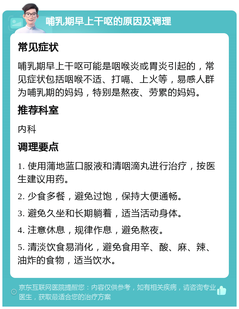 哺乳期早上干呕的原因及调理 常见症状 哺乳期早上干呕可能是咽喉炎或胃炎引起的，常见症状包括咽喉不适、打嗝、上火等，易感人群为哺乳期的妈妈，特别是熬夜、劳累的妈妈。 推荐科室 内科 调理要点 1. 使用蒲地蓝口服液和清咽滴丸进行治疗，按医生建议用药。 2. 少食多餐，避免过饱，保持大便通畅。 3. 避免久坐和长期躺着，适当活动身体。 4. 注意休息，规律作息，避免熬夜。 5. 清淡饮食易消化，避免食用辛、酸、麻、辣、油炸的食物，适当饮水。