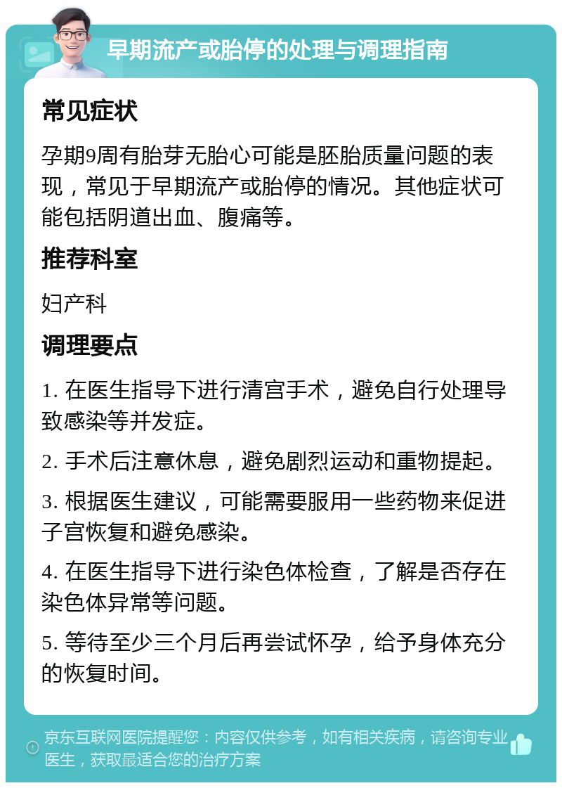 早期流产或胎停的处理与调理指南 常见症状 孕期9周有胎芽无胎心可能是胚胎质量问题的表现，常见于早期流产或胎停的情况。其他症状可能包括阴道出血、腹痛等。 推荐科室 妇产科 调理要点 1. 在医生指导下进行清宫手术，避免自行处理导致感染等并发症。 2. 手术后注意休息，避免剧烈运动和重物提起。 3. 根据医生建议，可能需要服用一些药物来促进子宫恢复和避免感染。 4. 在医生指导下进行染色体检查，了解是否存在染色体异常等问题。 5. 等待至少三个月后再尝试怀孕，给予身体充分的恢复时间。