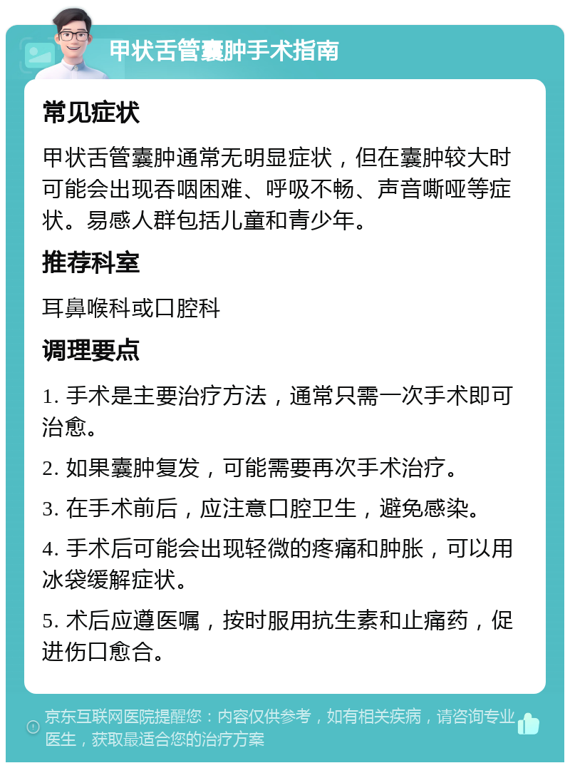 甲状舌管囊肿手术指南 常见症状 甲状舌管囊肿通常无明显症状，但在囊肿较大时可能会出现吞咽困难、呼吸不畅、声音嘶哑等症状。易感人群包括儿童和青少年。 推荐科室 耳鼻喉科或口腔科 调理要点 1. 手术是主要治疗方法，通常只需一次手术即可治愈。 2. 如果囊肿复发，可能需要再次手术治疗。 3. 在手术前后，应注意口腔卫生，避免感染。 4. 手术后可能会出现轻微的疼痛和肿胀，可以用冰袋缓解症状。 5. 术后应遵医嘱，按时服用抗生素和止痛药，促进伤口愈合。