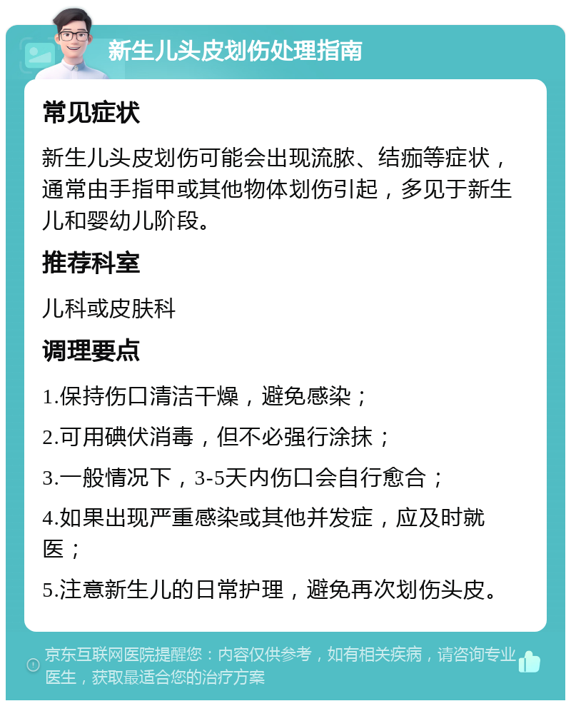 新生儿头皮划伤处理指南 常见症状 新生儿头皮划伤可能会出现流脓、结痂等症状，通常由手指甲或其他物体划伤引起，多见于新生儿和婴幼儿阶段。 推荐科室 儿科或皮肤科 调理要点 1.保持伤口清洁干燥，避免感染； 2.可用碘伏消毒，但不必强行涂抹； 3.一般情况下，3-5天内伤口会自行愈合； 4.如果出现严重感染或其他并发症，应及时就医； 5.注意新生儿的日常护理，避免再次划伤头皮。