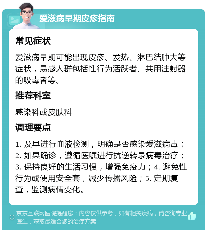 爱滋病早期皮疹指南 常见症状 爱滋病早期可能出现皮疹、发热、淋巴结肿大等症状，易感人群包括性行为活跃者、共用注射器的吸毒者等。 推荐科室 感染科或皮肤科 调理要点 1. 及早进行血液检测，明确是否感染爱滋病毒；2. 如果确诊，遵循医嘱进行抗逆转录病毒治疗；3. 保持良好的生活习惯，增强免疫力；4. 避免性行为或使用安全套，减少传播风险；5. 定期复查，监测病情变化。