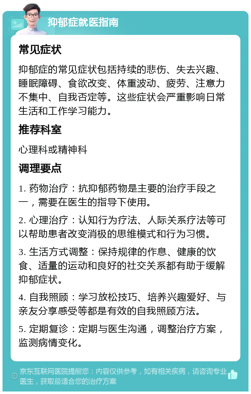 抑郁症就医指南 常见症状 抑郁症的常见症状包括持续的悲伤、失去兴趣、睡眠障碍、食欲改变、体重波动、疲劳、注意力不集中、自我否定等。这些症状会严重影响日常生活和工作学习能力。 推荐科室 心理科或精神科 调理要点 1. 药物治疗：抗抑郁药物是主要的治疗手段之一，需要在医生的指导下使用。 2. 心理治疗：认知行为疗法、人际关系疗法等可以帮助患者改变消极的思维模式和行为习惯。 3. 生活方式调整：保持规律的作息、健康的饮食、适量的运动和良好的社交关系都有助于缓解抑郁症状。 4. 自我照顾：学习放松技巧、培养兴趣爱好、与亲友分享感受等都是有效的自我照顾方法。 5. 定期复诊：定期与医生沟通，调整治疗方案，监测病情变化。