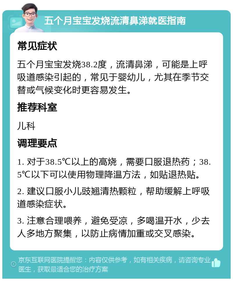 五个月宝宝发烧流清鼻涕就医指南 常见症状 五个月宝宝发烧38.2度，流清鼻涕，可能是上呼吸道感染引起的，常见于婴幼儿，尤其在季节交替或气候变化时更容易发生。 推荐科室 儿科 调理要点 1. 对于38.5℃以上的高烧，需要口服退热药；38.5℃以下可以使用物理降温方法，如贴退热贴。 2. 建议口服小儿豉翘清热颗粒，帮助缓解上呼吸道感染症状。 3. 注意合理喂养，避免受凉，多喝温开水，少去人多地方聚集，以防止病情加重或交叉感染。