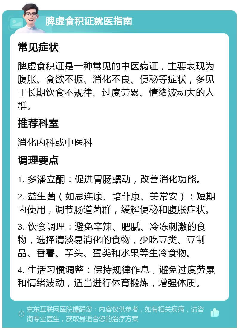 脾虚食积证就医指南 常见症状 脾虚食积证是一种常见的中医病证，主要表现为腹胀、食欲不振、消化不良、便秘等症状，多见于长期饮食不规律、过度劳累、情绪波动大的人群。 推荐科室 消化内科或中医科 调理要点 1. 多潘立酮：促进胃肠蠕动，改善消化功能。 2. 益生菌（如思连康、培菲康、美常安）：短期内使用，调节肠道菌群，缓解便秘和腹胀症状。 3. 饮食调理：避免辛辣、肥腻、冷冻刺激的食物，选择清淡易消化的食物，少吃豆类、豆制品、番薯、芋头、蛋类和水果等生冷食物。 4. 生活习惯调整：保持规律作息，避免过度劳累和情绪波动，适当进行体育锻炼，增强体质。