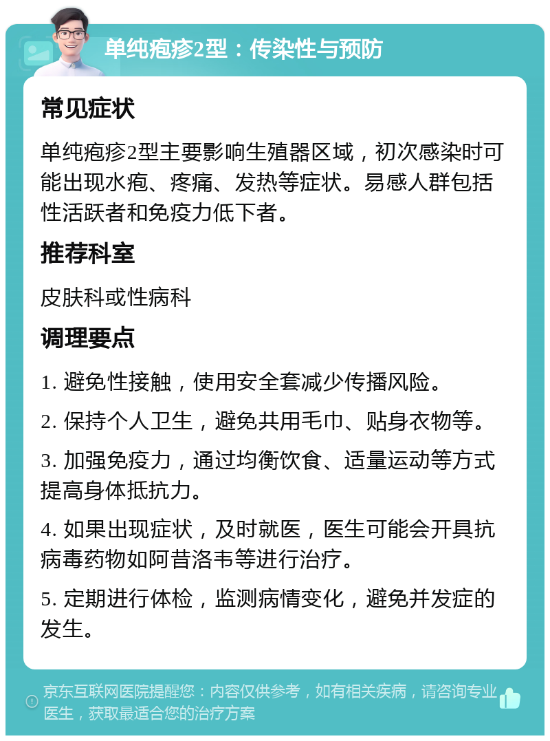 单纯疱疹2型：传染性与预防 常见症状 单纯疱疹2型主要影响生殖器区域，初次感染时可能出现水疱、疼痛、发热等症状。易感人群包括性活跃者和免疫力低下者。 推荐科室 皮肤科或性病科 调理要点 1. 避免性接触，使用安全套减少传播风险。 2. 保持个人卫生，避免共用毛巾、贴身衣物等。 3. 加强免疫力，通过均衡饮食、适量运动等方式提高身体抵抗力。 4. 如果出现症状，及时就医，医生可能会开具抗病毒药物如阿昔洛韦等进行治疗。 5. 定期进行体检，监测病情变化，避免并发症的发生。