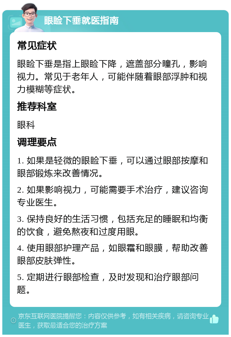 眼睑下垂就医指南 常见症状 眼睑下垂是指上眼睑下降，遮盖部分瞳孔，影响视力。常见于老年人，可能伴随着眼部浮肿和视力模糊等症状。 推荐科室 眼科 调理要点 1. 如果是轻微的眼睑下垂，可以通过眼部按摩和眼部锻炼来改善情况。 2. 如果影响视力，可能需要手术治疗，建议咨询专业医生。 3. 保持良好的生活习惯，包括充足的睡眠和均衡的饮食，避免熬夜和过度用眼。 4. 使用眼部护理产品，如眼霜和眼膜，帮助改善眼部皮肤弹性。 5. 定期进行眼部检查，及时发现和治疗眼部问题。