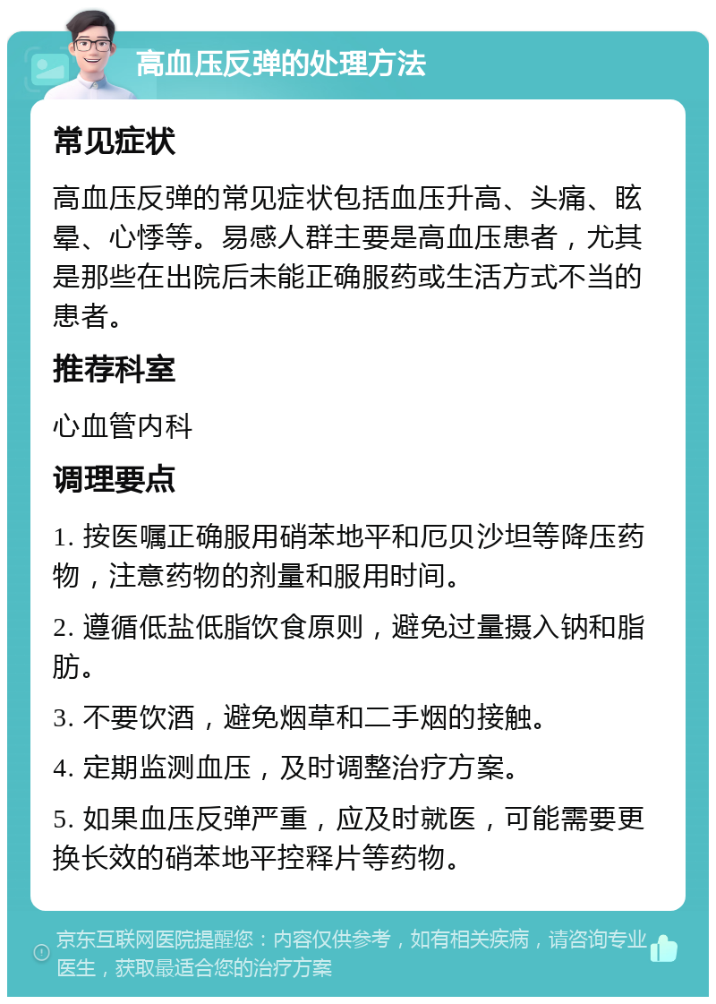 高血压反弹的处理方法 常见症状 高血压反弹的常见症状包括血压升高、头痛、眩晕、心悸等。易感人群主要是高血压患者，尤其是那些在出院后未能正确服药或生活方式不当的患者。 推荐科室 心血管内科 调理要点 1. 按医嘱正确服用硝苯地平和厄贝沙坦等降压药物，注意药物的剂量和服用时间。 2. 遵循低盐低脂饮食原则，避免过量摄入钠和脂肪。 3. 不要饮酒，避免烟草和二手烟的接触。 4. 定期监测血压，及时调整治疗方案。 5. 如果血压反弹严重，应及时就医，可能需要更换长效的硝苯地平控释片等药物。