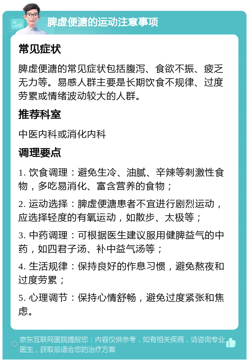 脾虚便溏的运动注意事项 常见症状 脾虚便溏的常见症状包括腹泻、食欲不振、疲乏无力等。易感人群主要是长期饮食不规律、过度劳累或情绪波动较大的人群。 推荐科室 中医内科或消化内科 调理要点 1. 饮食调理：避免生冷、油腻、辛辣等刺激性食物，多吃易消化、富含营养的食物； 2. 运动选择：脾虚便溏患者不宜进行剧烈运动，应选择轻度的有氧运动，如散步、太极等； 3. 中药调理：可根据医生建议服用健脾益气的中药，如四君子汤、补中益气汤等； 4. 生活规律：保持良好的作息习惯，避免熬夜和过度劳累； 5. 心理调节：保持心情舒畅，避免过度紧张和焦虑。