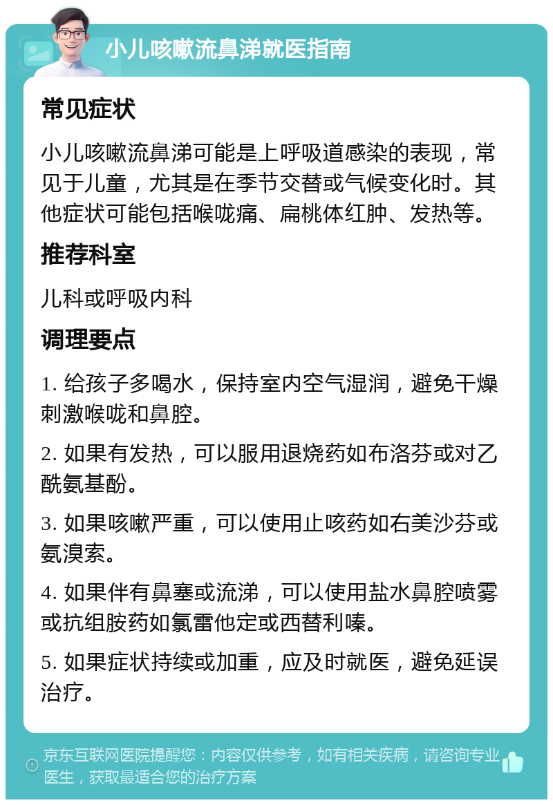 小儿咳嗽流鼻涕就医指南 常见症状 小儿咳嗽流鼻涕可能是上呼吸道感染的表现，常见于儿童，尤其是在季节交替或气候变化时。其他症状可能包括喉咙痛、扁桃体红肿、发热等。 推荐科室 儿科或呼吸内科 调理要点 1. 给孩子多喝水，保持室内空气湿润，避免干燥刺激喉咙和鼻腔。 2. 如果有发热，可以服用退烧药如布洛芬或对乙酰氨基酚。 3. 如果咳嗽严重，可以使用止咳药如右美沙芬或氨溴索。 4. 如果伴有鼻塞或流涕，可以使用盐水鼻腔喷雾或抗组胺药如氯雷他定或西替利嗪。 5. 如果症状持续或加重，应及时就医，避免延误治疗。