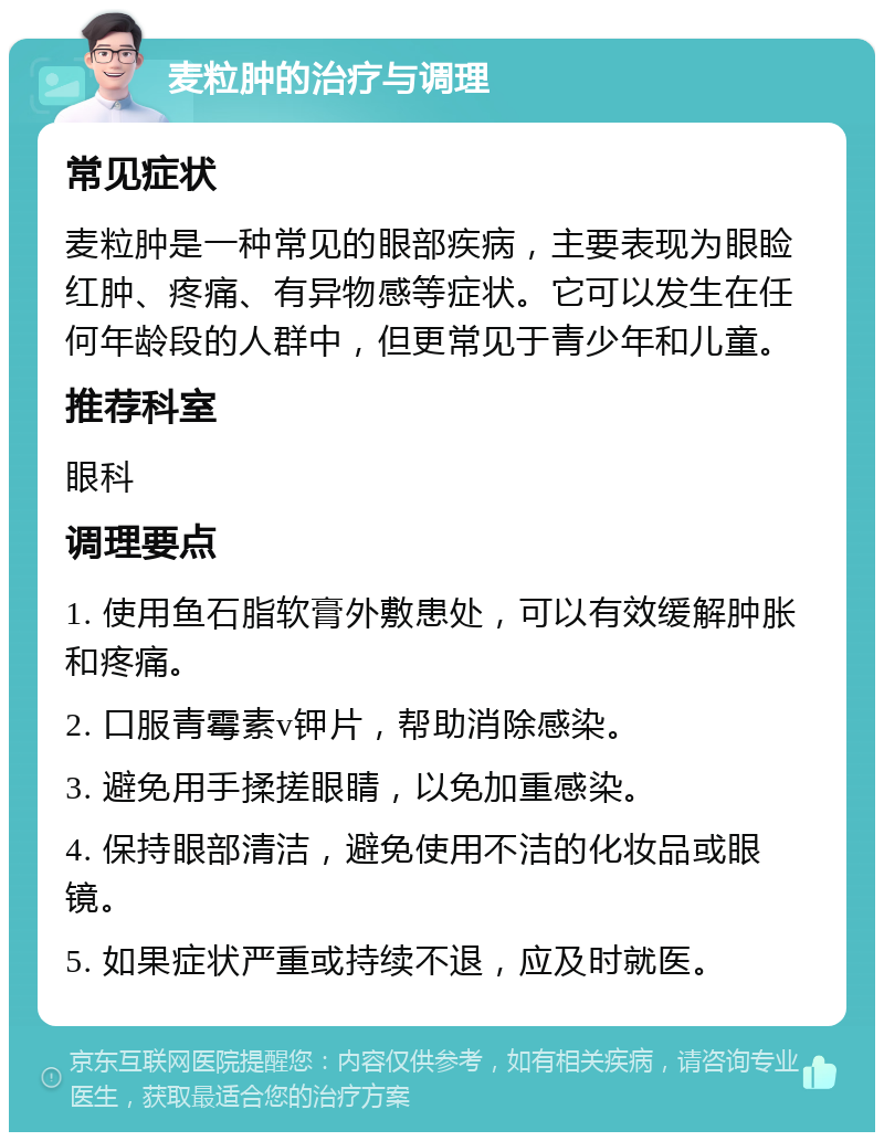 麦粒肿的治疗与调理 常见症状 麦粒肿是一种常见的眼部疾病，主要表现为眼睑红肿、疼痛、有异物感等症状。它可以发生在任何年龄段的人群中，但更常见于青少年和儿童。 推荐科室 眼科 调理要点 1. 使用鱼石脂软膏外敷患处，可以有效缓解肿胀和疼痛。 2. 口服青霉素v钾片，帮助消除感染。 3. 避免用手揉搓眼睛，以免加重感染。 4. 保持眼部清洁，避免使用不洁的化妆品或眼镜。 5. 如果症状严重或持续不退，应及时就医。