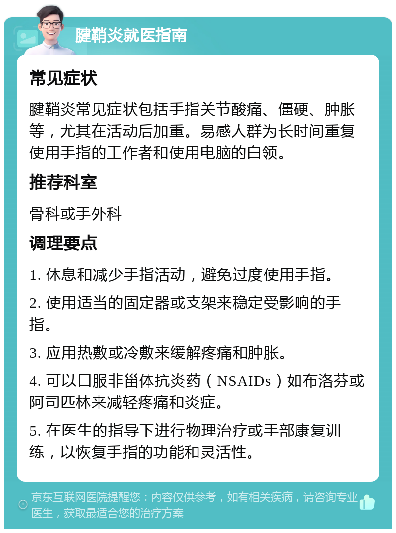 腱鞘炎就医指南 常见症状 腱鞘炎常见症状包括手指关节酸痛、僵硬、肿胀等，尤其在活动后加重。易感人群为长时间重复使用手指的工作者和使用电脑的白领。 推荐科室 骨科或手外科 调理要点 1. 休息和减少手指活动，避免过度使用手指。 2. 使用适当的固定器或支架来稳定受影响的手指。 3. 应用热敷或冷敷来缓解疼痛和肿胀。 4. 可以口服非甾体抗炎药（NSAIDs）如布洛芬或阿司匹林来减轻疼痛和炎症。 5. 在医生的指导下进行物理治疗或手部康复训练，以恢复手指的功能和灵活性。