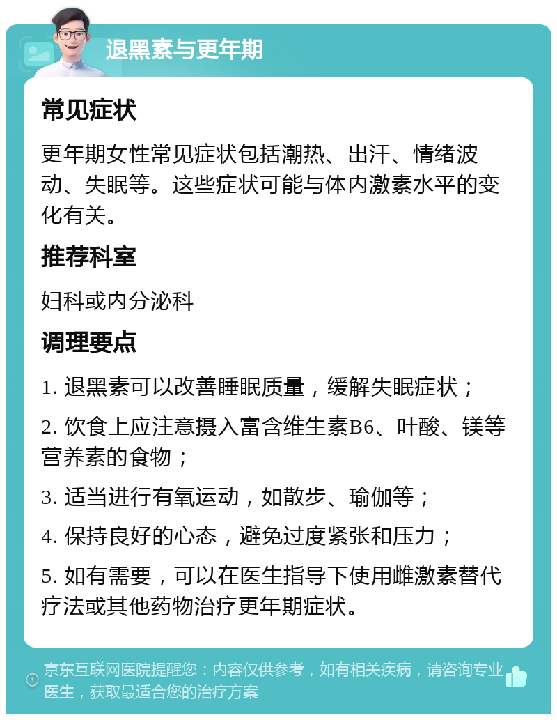 退黑素与更年期 常见症状 更年期女性常见症状包括潮热、出汗、情绪波动、失眠等。这些症状可能与体内激素水平的变化有关。 推荐科室 妇科或内分泌科 调理要点 1. 退黑素可以改善睡眠质量，缓解失眠症状； 2. 饮食上应注意摄入富含维生素B6、叶酸、镁等营养素的食物； 3. 适当进行有氧运动，如散步、瑜伽等； 4. 保持良好的心态，避免过度紧张和压力； 5. 如有需要，可以在医生指导下使用雌激素替代疗法或其他药物治疗更年期症状。