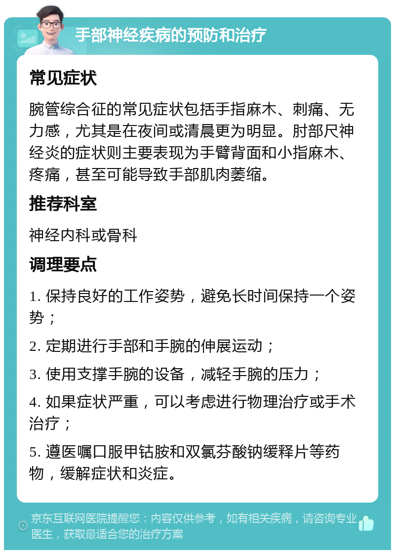 手部神经疾病的预防和治疗 常见症状 腕管综合征的常见症状包括手指麻木、刺痛、无力感，尤其是在夜间或清晨更为明显。肘部尺神经炎的症状则主要表现为手臂背面和小指麻木、疼痛，甚至可能导致手部肌肉萎缩。 推荐科室 神经内科或骨科 调理要点 1. 保持良好的工作姿势，避免长时间保持一个姿势； 2. 定期进行手部和手腕的伸展运动； 3. 使用支撑手腕的设备，减轻手腕的压力； 4. 如果症状严重，可以考虑进行物理治疗或手术治疗； 5. 遵医嘱口服甲钴胺和双氯芬酸钠缓释片等药物，缓解症状和炎症。