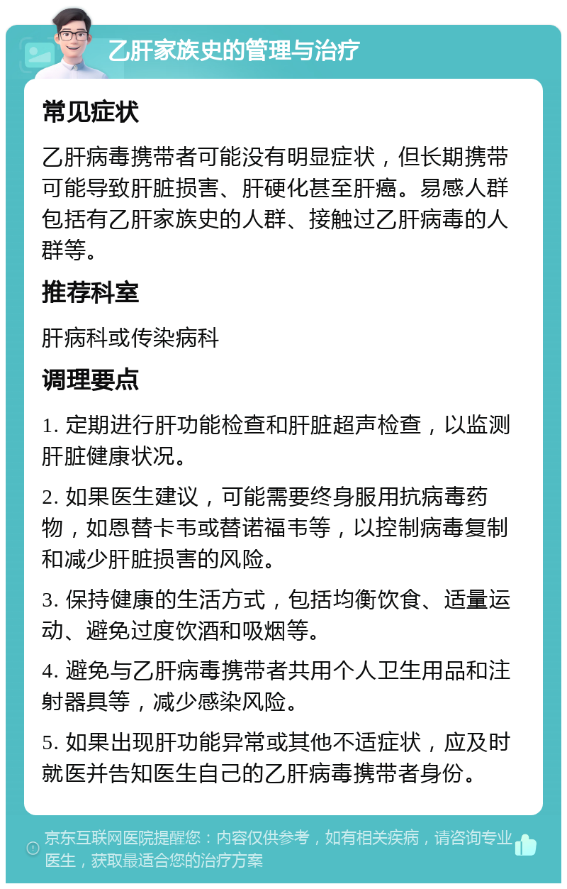 乙肝家族史的管理与治疗 常见症状 乙肝病毒携带者可能没有明显症状，但长期携带可能导致肝脏损害、肝硬化甚至肝癌。易感人群包括有乙肝家族史的人群、接触过乙肝病毒的人群等。 推荐科室 肝病科或传染病科 调理要点 1. 定期进行肝功能检查和肝脏超声检查，以监测肝脏健康状况。 2. 如果医生建议，可能需要终身服用抗病毒药物，如恩替卡韦或替诺福韦等，以控制病毒复制和减少肝脏损害的风险。 3. 保持健康的生活方式，包括均衡饮食、适量运动、避免过度饮酒和吸烟等。 4. 避免与乙肝病毒携带者共用个人卫生用品和注射器具等，减少感染风险。 5. 如果出现肝功能异常或其他不适症状，应及时就医并告知医生自己的乙肝病毒携带者身份。