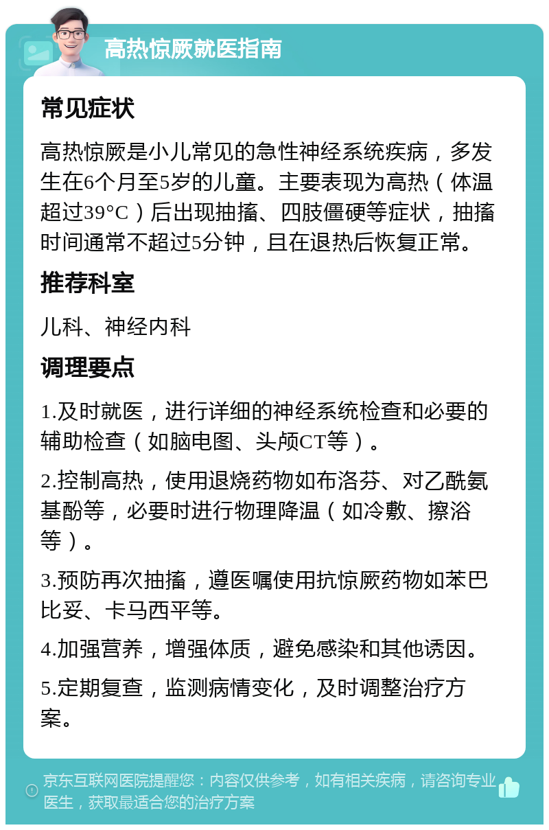 高热惊厥就医指南 常见症状 高热惊厥是小儿常见的急性神经系统疾病，多发生在6个月至5岁的儿童。主要表现为高热（体温超过39°C）后出现抽搐、四肢僵硬等症状，抽搐时间通常不超过5分钟，且在退热后恢复正常。 推荐科室 儿科、神经内科 调理要点 1.及时就医，进行详细的神经系统检查和必要的辅助检查（如脑电图、头颅CT等）。 2.控制高热，使用退烧药物如布洛芬、对乙酰氨基酚等，必要时进行物理降温（如冷敷、擦浴等）。 3.预防再次抽搐，遵医嘱使用抗惊厥药物如苯巴比妥、卡马西平等。 4.加强营养，增强体质，避免感染和其他诱因。 5.定期复查，监测病情变化，及时调整治疗方案。