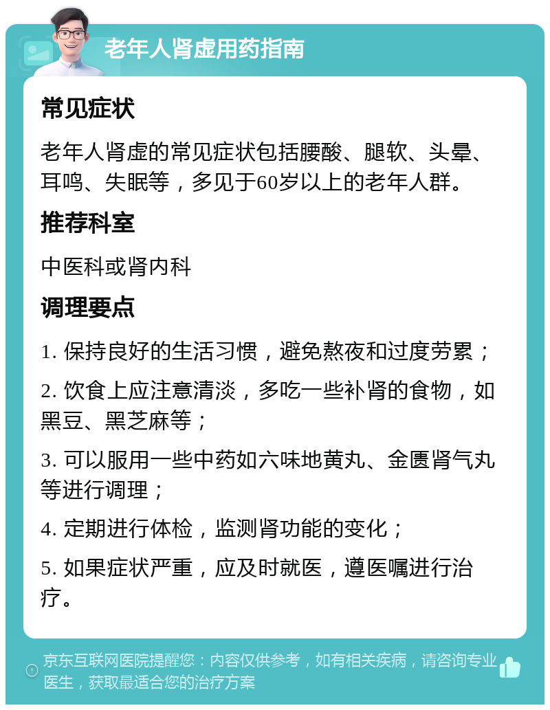 老年人肾虚用药指南 常见症状 老年人肾虚的常见症状包括腰酸、腿软、头晕、耳鸣、失眠等，多见于60岁以上的老年人群。 推荐科室 中医科或肾内科 调理要点 1. 保持良好的生活习惯，避免熬夜和过度劳累； 2. 饮食上应注意清淡，多吃一些补肾的食物，如黑豆、黑芝麻等； 3. 可以服用一些中药如六味地黄丸、金匮肾气丸等进行调理； 4. 定期进行体检，监测肾功能的变化； 5. 如果症状严重，应及时就医，遵医嘱进行治疗。