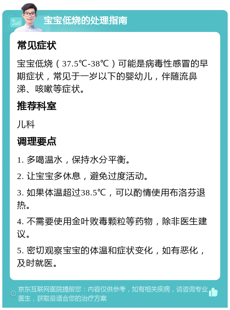 宝宝低烧的处理指南 常见症状 宝宝低烧（37.5℃-38℃）可能是病毒性感冒的早期症状，常见于一岁以下的婴幼儿，伴随流鼻涕、咳嗽等症状。 推荐科室 儿科 调理要点 1. 多喝温水，保持水分平衡。 2. 让宝宝多休息，避免过度活动。 3. 如果体温超过38.5℃，可以酌情使用布洛芬退热。 4. 不需要使用金叶败毒颗粒等药物，除非医生建议。 5. 密切观察宝宝的体温和症状变化，如有恶化，及时就医。