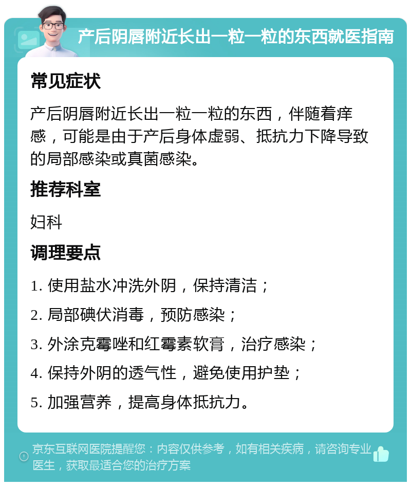 产后阴唇附近长出一粒一粒的东西就医指南 常见症状 产后阴唇附近长出一粒一粒的东西，伴随着痒感，可能是由于产后身体虚弱、抵抗力下降导致的局部感染或真菌感染。 推荐科室 妇科 调理要点 1. 使用盐水冲洗外阴，保持清洁； 2. 局部碘伏消毒，预防感染； 3. 外涂克霉唑和红霉素软膏，治疗感染； 4. 保持外阴的透气性，避免使用护垫； 5. 加强营养，提高身体抵抗力。