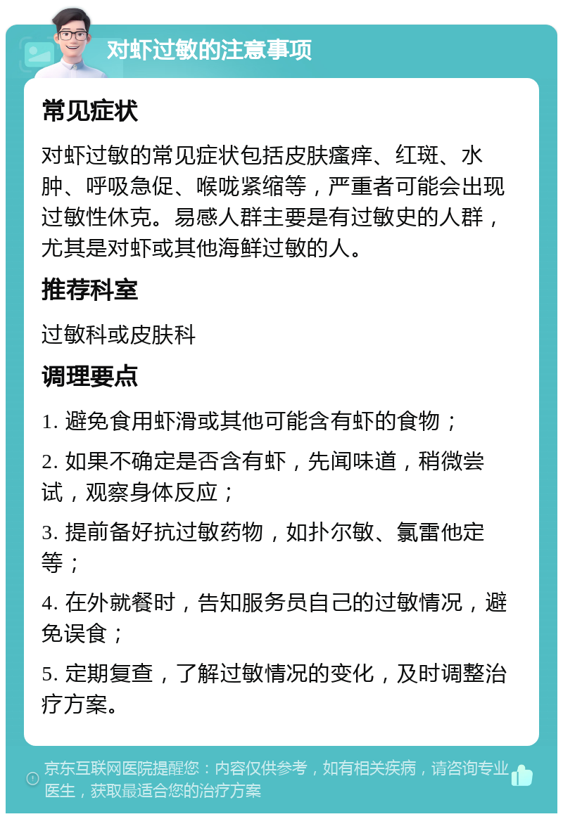 对虾过敏的注意事项 常见症状 对虾过敏的常见症状包括皮肤瘙痒、红斑、水肿、呼吸急促、喉咙紧缩等，严重者可能会出现过敏性休克。易感人群主要是有过敏史的人群，尤其是对虾或其他海鲜过敏的人。 推荐科室 过敏科或皮肤科 调理要点 1. 避免食用虾滑或其他可能含有虾的食物； 2. 如果不确定是否含有虾，先闻味道，稍微尝试，观察身体反应； 3. 提前备好抗过敏药物，如扑尔敏、氯雷他定等； 4. 在外就餐时，告知服务员自己的过敏情况，避免误食； 5. 定期复查，了解过敏情况的变化，及时调整治疗方案。