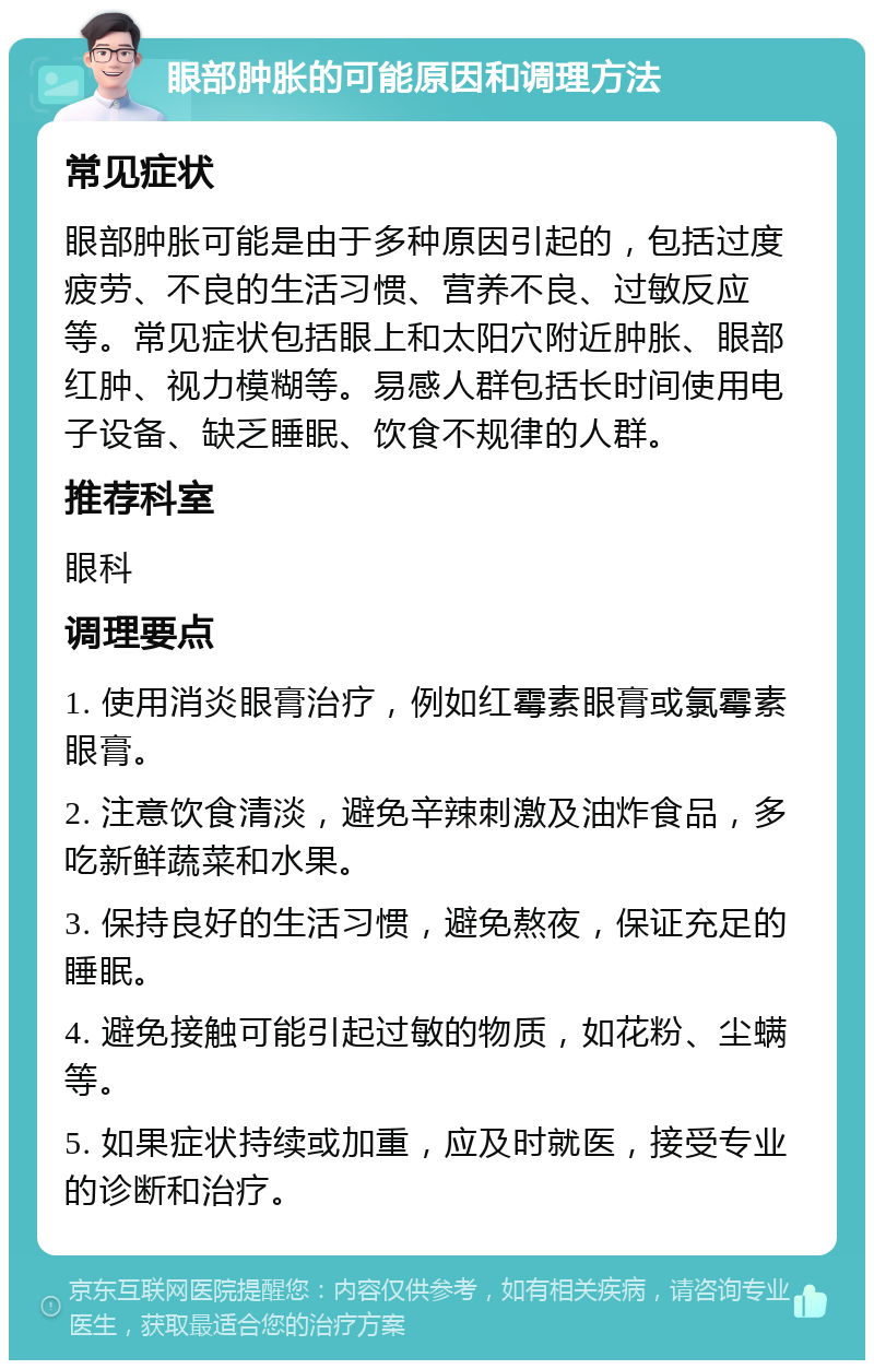 眼部肿胀的可能原因和调理方法 常见症状 眼部肿胀可能是由于多种原因引起的，包括过度疲劳、不良的生活习惯、营养不良、过敏反应等。常见症状包括眼上和太阳穴附近肿胀、眼部红肿、视力模糊等。易感人群包括长时间使用电子设备、缺乏睡眠、饮食不规律的人群。 推荐科室 眼科 调理要点 1. 使用消炎眼膏治疗，例如红霉素眼膏或氯霉素眼膏。 2. 注意饮食清淡，避免辛辣刺激及油炸食品，多吃新鲜蔬菜和水果。 3. 保持良好的生活习惯，避免熬夜，保证充足的睡眠。 4. 避免接触可能引起过敏的物质，如花粉、尘螨等。 5. 如果症状持续或加重，应及时就医，接受专业的诊断和治疗。