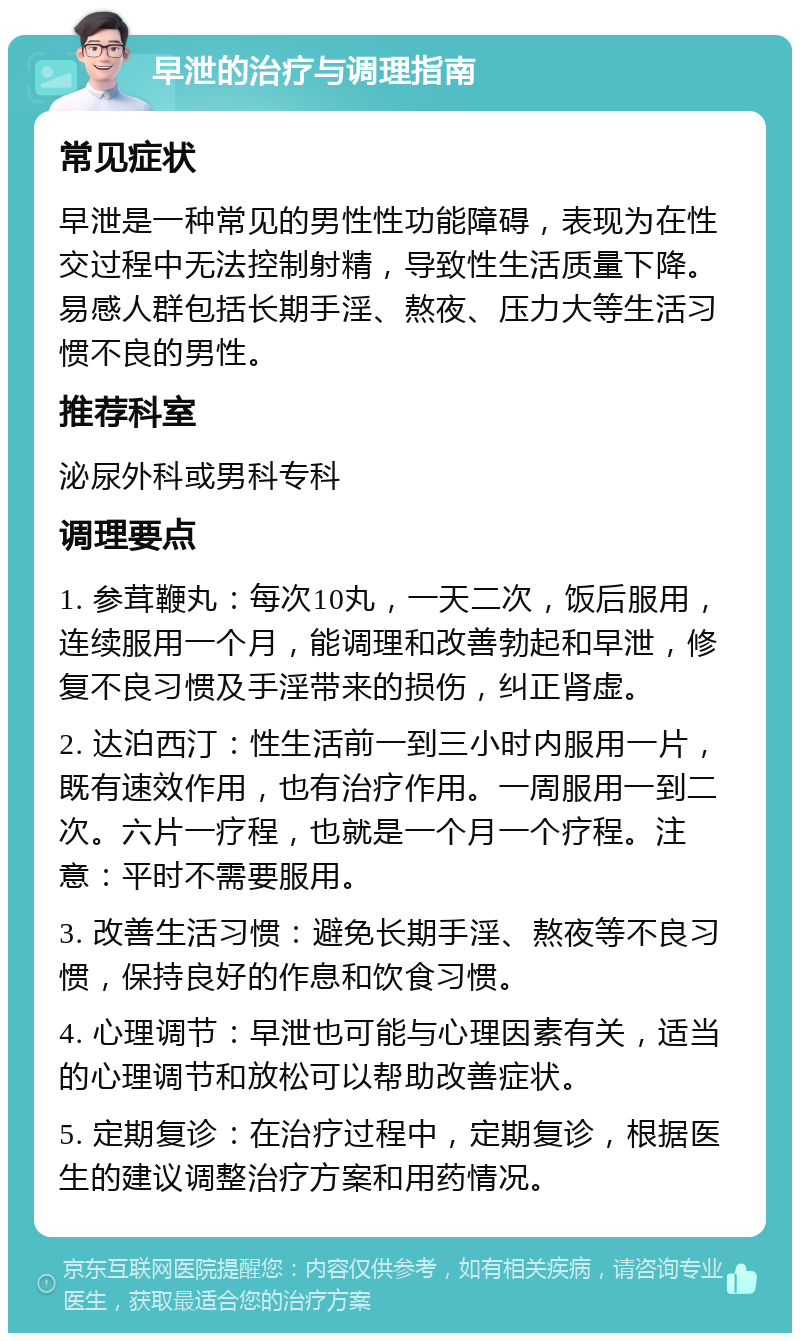 早泄的治疗与调理指南 常见症状 早泄是一种常见的男性性功能障碍，表现为在性交过程中无法控制射精，导致性生活质量下降。易感人群包括长期手淫、熬夜、压力大等生活习惯不良的男性。 推荐科室 泌尿外科或男科专科 调理要点 1. 参茸鞭丸：每次10丸，一天二次，饭后服用，连续服用一个月，能调理和改善勃起和早泄，修复不良习惯及手淫带来的损伤，纠正肾虚。 2. 达泊西汀：性生活前一到三小时内服用一片，既有速效作用，也有治疗作用。一周服用一到二次。六片一疗程，也就是一个月一个疗程。注意：平时不需要服用。 3. 改善生活习惯：避免长期手淫、熬夜等不良习惯，保持良好的作息和饮食习惯。 4. 心理调节：早泄也可能与心理因素有关，适当的心理调节和放松可以帮助改善症状。 5. 定期复诊：在治疗过程中，定期复诊，根据医生的建议调整治疗方案和用药情况。