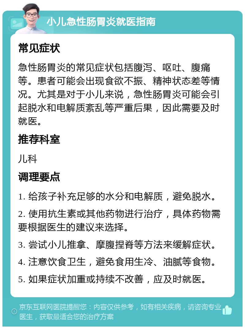 小儿急性肠胃炎就医指南 常见症状 急性肠胃炎的常见症状包括腹泻、呕吐、腹痛等。患者可能会出现食欲不振、精神状态差等情况。尤其是对于小儿来说，急性肠胃炎可能会引起脱水和电解质紊乱等严重后果，因此需要及时就医。 推荐科室 儿科 调理要点 1. 给孩子补充足够的水分和电解质，避免脱水。 2. 使用抗生素或其他药物进行治疗，具体药物需要根据医生的建议来选择。 3. 尝试小儿推拿、摩腹捏脊等方法来缓解症状。 4. 注意饮食卫生，避免食用生冷、油腻等食物。 5. 如果症状加重或持续不改善，应及时就医。