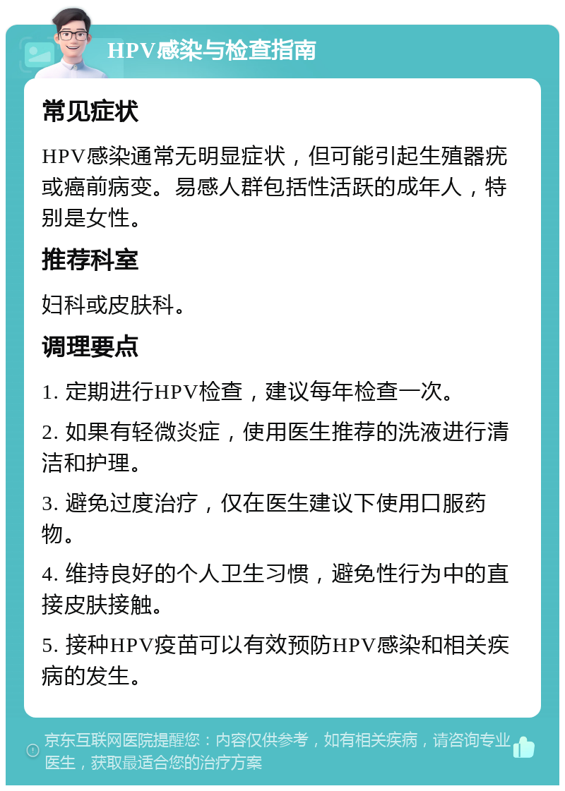 HPV感染与检查指南 常见症状 HPV感染通常无明显症状，但可能引起生殖器疣或癌前病变。易感人群包括性活跃的成年人，特别是女性。 推荐科室 妇科或皮肤科。 调理要点 1. 定期进行HPV检查，建议每年检查一次。 2. 如果有轻微炎症，使用医生推荐的洗液进行清洁和护理。 3. 避免过度治疗，仅在医生建议下使用口服药物。 4. 维持良好的个人卫生习惯，避免性行为中的直接皮肤接触。 5. 接种HPV疫苗可以有效预防HPV感染和相关疾病的发生。