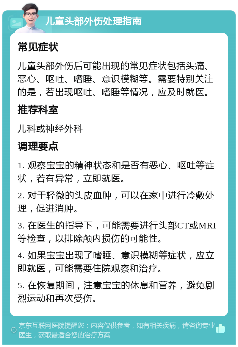 儿童头部外伤处理指南 常见症状 儿童头部外伤后可能出现的常见症状包括头痛、恶心、呕吐、嗜睡、意识模糊等。需要特别关注的是，若出现呕吐、嗜睡等情况，应及时就医。 推荐科室 儿科或神经外科 调理要点 1. 观察宝宝的精神状态和是否有恶心、呕吐等症状，若有异常，立即就医。 2. 对于轻微的头皮血肿，可以在家中进行冷敷处理，促进消肿。 3. 在医生的指导下，可能需要进行头部CT或MRI等检查，以排除颅内损伤的可能性。 4. 如果宝宝出现了嗜睡、意识模糊等症状，应立即就医，可能需要住院观察和治疗。 5. 在恢复期间，注意宝宝的休息和营养，避免剧烈运动和再次受伤。