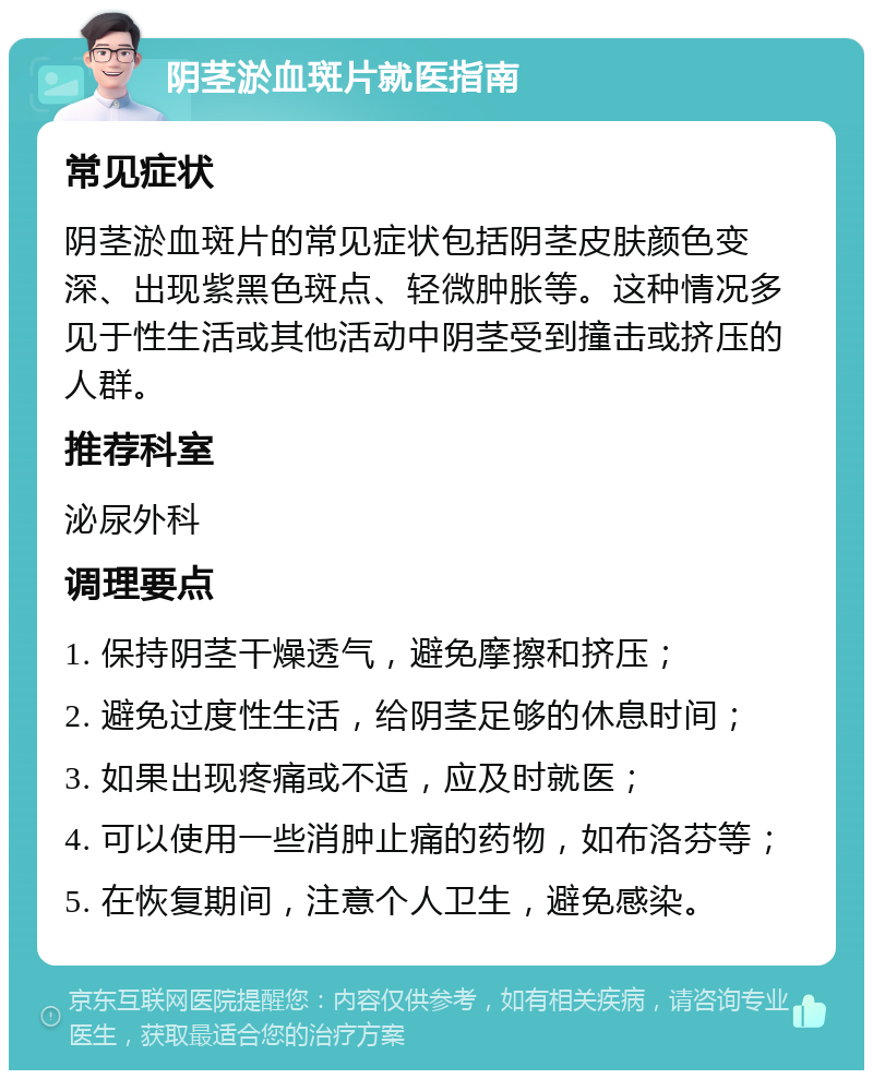 阴茎淤血斑片就医指南 常见症状 阴茎淤血斑片的常见症状包括阴茎皮肤颜色变深、出现紫黑色斑点、轻微肿胀等。这种情况多见于性生活或其他活动中阴茎受到撞击或挤压的人群。 推荐科室 泌尿外科 调理要点 1. 保持阴茎干燥透气，避免摩擦和挤压； 2. 避免过度性生活，给阴茎足够的休息时间； 3. 如果出现疼痛或不适，应及时就医； 4. 可以使用一些消肿止痛的药物，如布洛芬等； 5. 在恢复期间，注意个人卫生，避免感染。