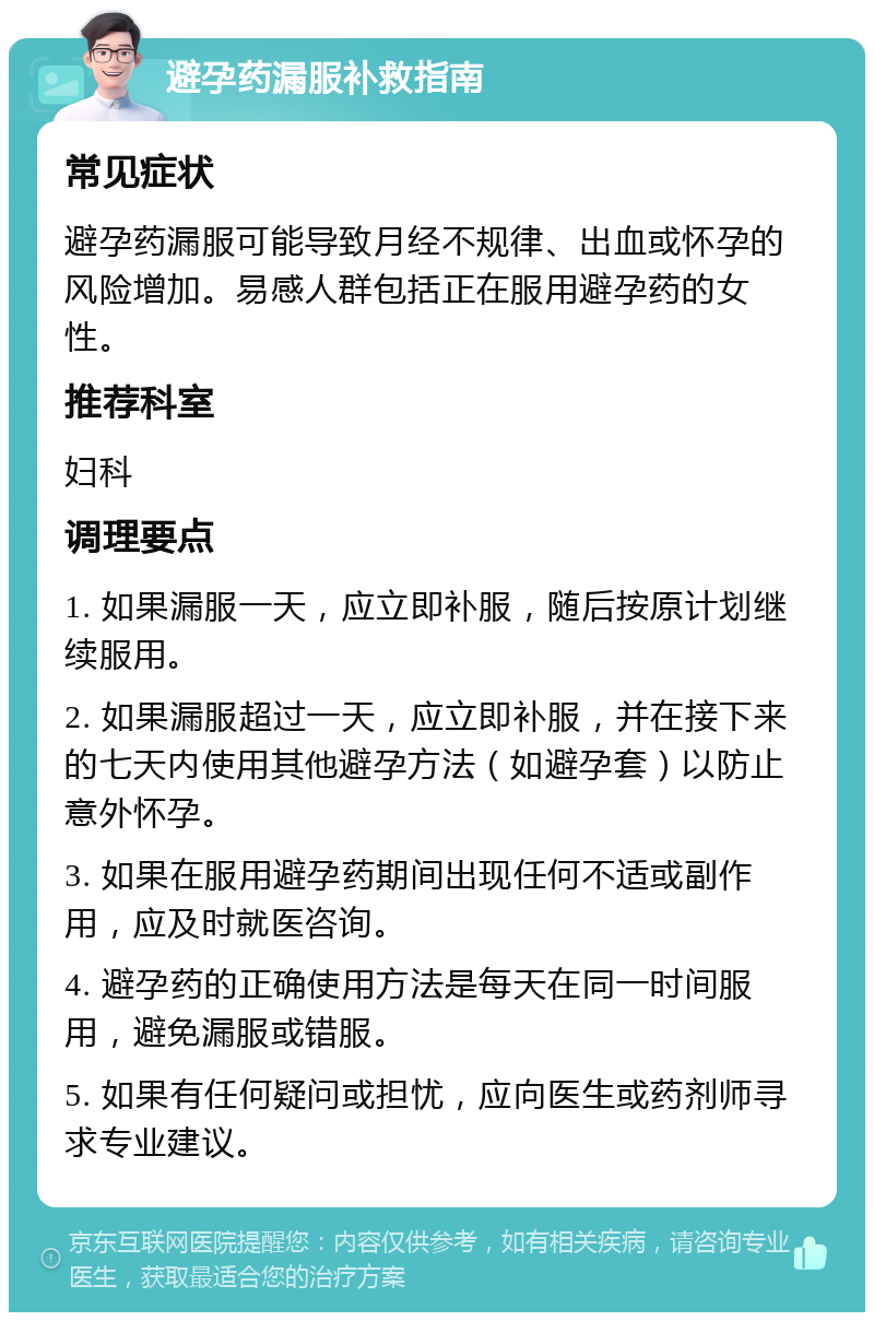 避孕药漏服补救指南 常见症状 避孕药漏服可能导致月经不规律、出血或怀孕的风险增加。易感人群包括正在服用避孕药的女性。 推荐科室 妇科 调理要点 1. 如果漏服一天，应立即补服，随后按原计划继续服用。 2. 如果漏服超过一天，应立即补服，并在接下来的七天内使用其他避孕方法（如避孕套）以防止意外怀孕。 3. 如果在服用避孕药期间出现任何不适或副作用，应及时就医咨询。 4. 避孕药的正确使用方法是每天在同一时间服用，避免漏服或错服。 5. 如果有任何疑问或担忧，应向医生或药剂师寻求专业建议。