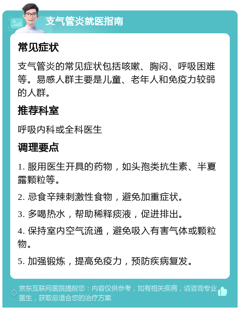 支气管炎就医指南 常见症状 支气管炎的常见症状包括咳嗽、胸闷、呼吸困难等。易感人群主要是儿童、老年人和免疫力较弱的人群。 推荐科室 呼吸内科或全科医生 调理要点 1. 服用医生开具的药物，如头孢类抗生素、半夏露颗粒等。 2. 忌食辛辣刺激性食物，避免加重症状。 3. 多喝热水，帮助稀释痰液，促进排出。 4. 保持室内空气流通，避免吸入有害气体或颗粒物。 5. 加强锻炼，提高免疫力，预防疾病复发。