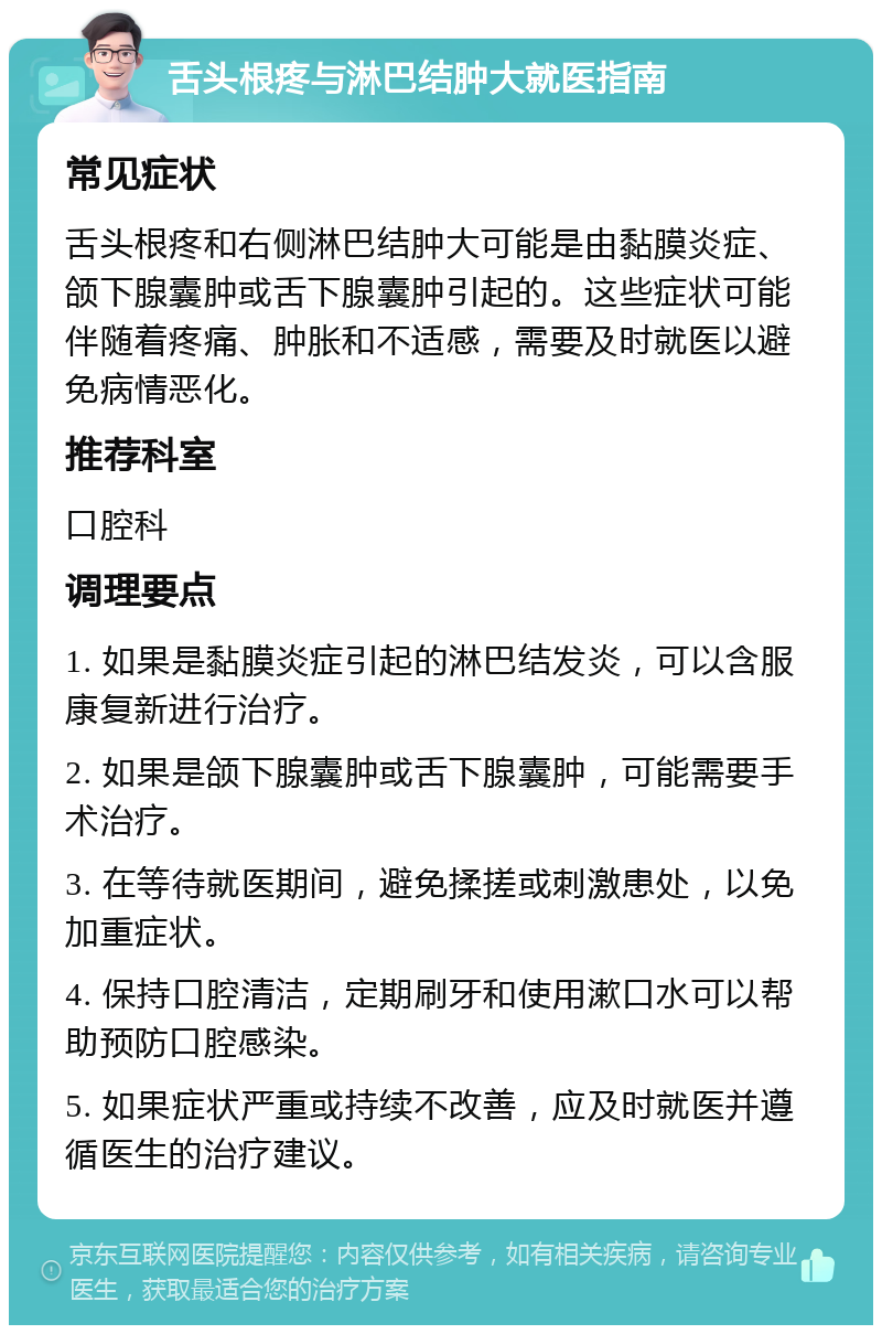 舌头根疼与淋巴结肿大就医指南 常见症状 舌头根疼和右侧淋巴结肿大可能是由黏膜炎症、颌下腺囊肿或舌下腺囊肿引起的。这些症状可能伴随着疼痛、肿胀和不适感，需要及时就医以避免病情恶化。 推荐科室 口腔科 调理要点 1. 如果是黏膜炎症引起的淋巴结发炎，可以含服康复新进行治疗。 2. 如果是颌下腺囊肿或舌下腺囊肿，可能需要手术治疗。 3. 在等待就医期间，避免揉搓或刺激患处，以免加重症状。 4. 保持口腔清洁，定期刷牙和使用漱口水可以帮助预防口腔感染。 5. 如果症状严重或持续不改善，应及时就医并遵循医生的治疗建议。